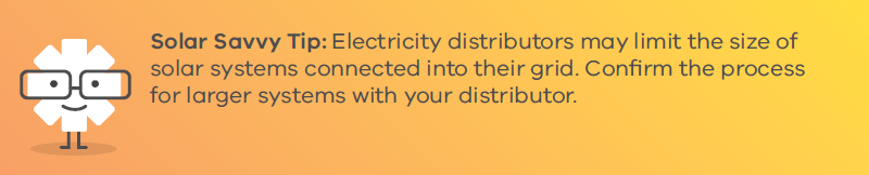 Solar Savvy Tip: Electricity distributors may limit the size of solar systems connected into their grid. Confirm the process for larger systems with your distributor.